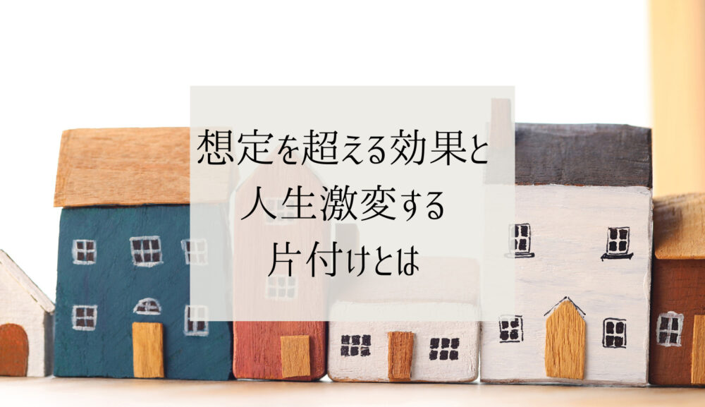 想定を超える効果と人生激変する片付けとは